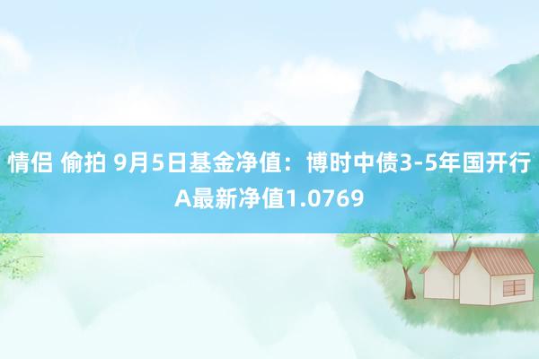 情侣 偷拍 9月5日基金净值：博时中债3-5年国开行A最新净值1.0769