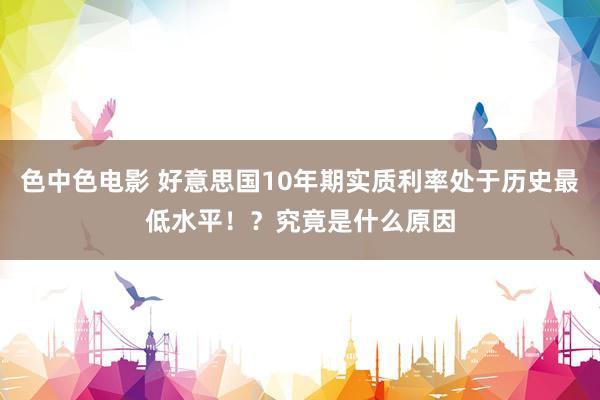 色中色电影 好意思国10年期实质利率处于历史最低水平！？究竟是什么原因