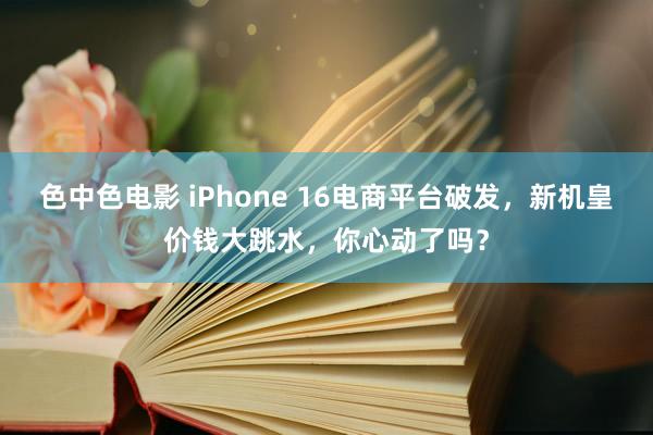 色中色电影 iPhone 16电商平台破发，新机皇价钱大跳水，你心动了吗？