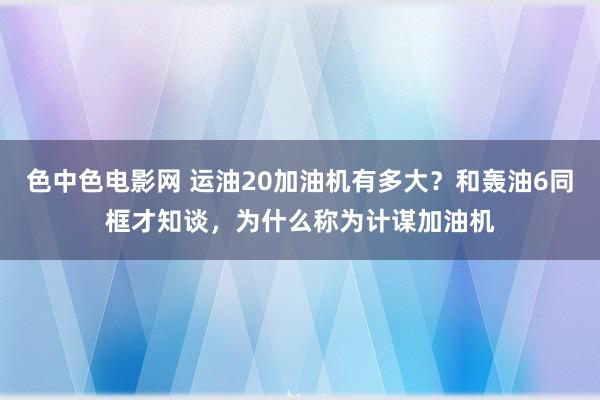 色中色电影网 运油20加油机有多大？和轰油6同框才知谈，为什么称为计谋加油机