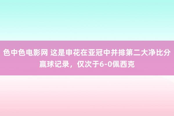 色中色电影网 这是申花在亚冠中并排第二大净比分赢球记录，仅次于6-0佩西克