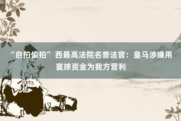 “自拍偷拍” 西最高法院名誉法官：皇马涉嫌用寰球资金为我方营利