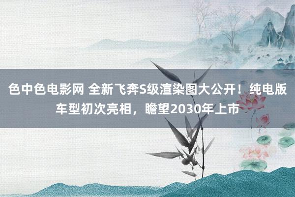 色中色电影网 全新飞奔S级渲染图大公开！纯电版车型初次亮相，瞻望2030年上市