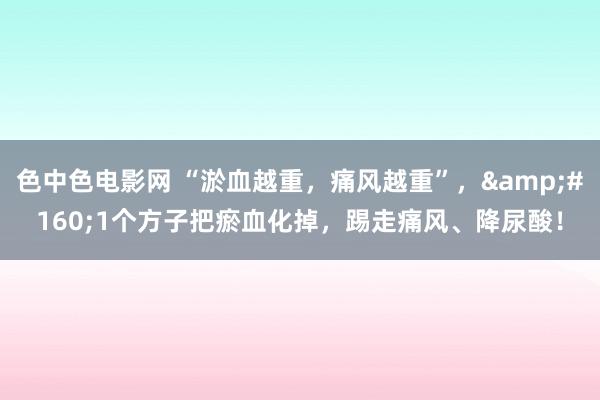 色中色电影网 “淤血越重，痛风越重”，&#160;1个方子把瘀血化掉，踢走痛风、降尿酸！