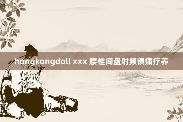 hongkongdoll xxx 腰椎间盘射频镇痛疗养