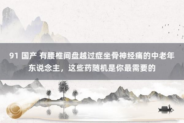 91 国产 有腰椎间盘越过症坐骨神经痛的中老年东说念主，这些药随机是你最需要的