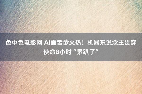 色中色电影网 AI面舌诊火热！机器东说念主贯穿使命8小时“累趴了”