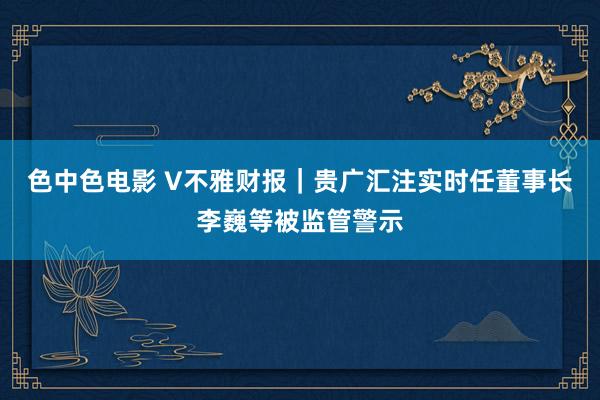 色中色电影 V不雅财报｜贵广汇注实时任董事长李巍等被监管警示