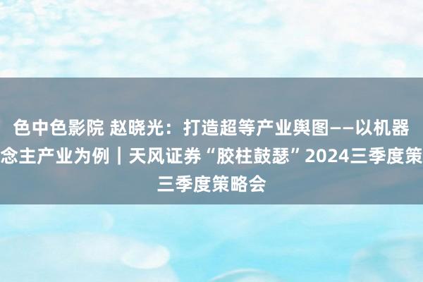 色中色影院 赵晓光：打造超等产业舆图——以机器东说念主产业为例｜天风证券“胶柱鼓瑟”2024三季度策略会