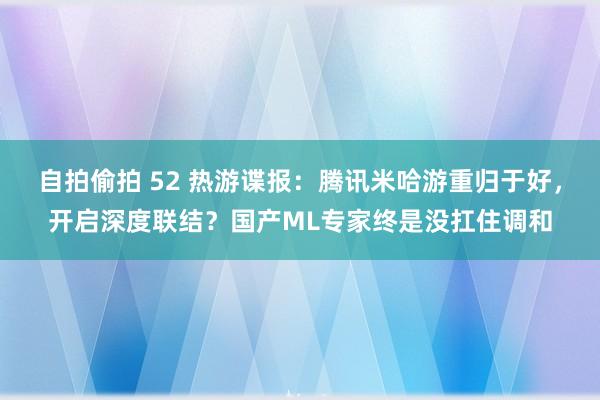 自拍偷拍 52 热游谍报：腾讯米哈游重归于好，开启深度联结？国产ML专家终是没扛住调和