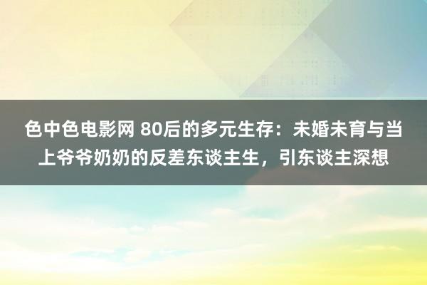 色中色电影网 80后的多元生存：未婚未育与当上爷爷奶奶的反差东谈主生，引东谈主深想