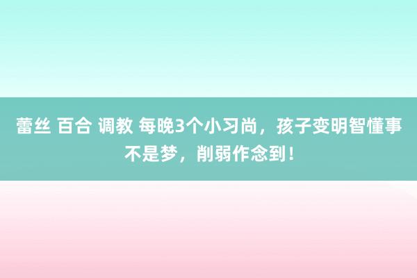 蕾丝 百合 调教 每晚3个小习尚，孩子变明智懂事不是梦，削弱作念到！