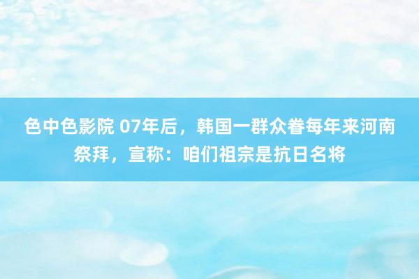 色中色影院 07年后，韩国一群众眷每年来河南祭拜，宣称：咱们祖宗是抗日名将