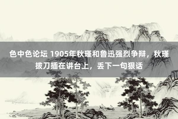 色中色论坛 1905年秋瑾和鲁迅强烈争辩，秋瑾拔刀插在讲台上，丢下一句狠话