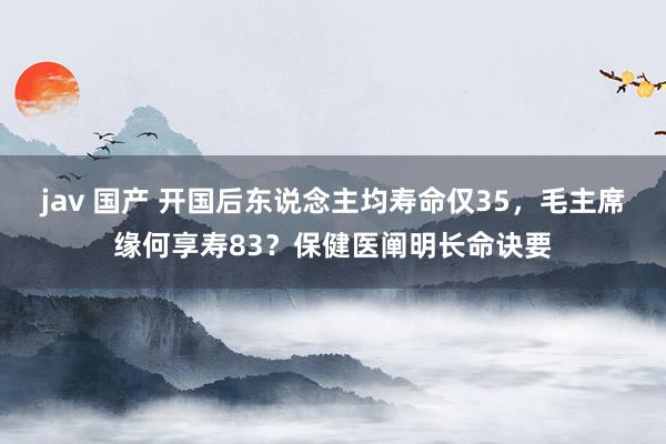 jav 国产 开国后东说念主均寿命仅35，毛主席缘何享寿83？保健医阐明长命诀要