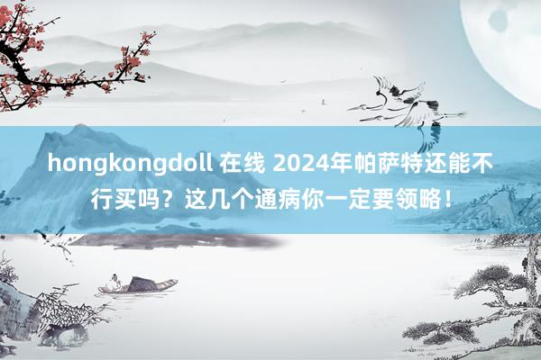 hongkongdoll 在线 2024年帕萨特还能不行买吗？这几个通病你一定要领略！