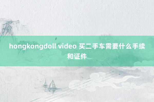 hongkongdoll video 买二手车需要什么手续和证件