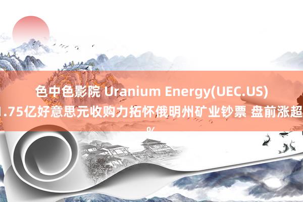 色中色影院 Uranium Energy(UEC.US)以1.75亿好意思元收购力拓怀俄明州矿业钞票 盘前涨超2%