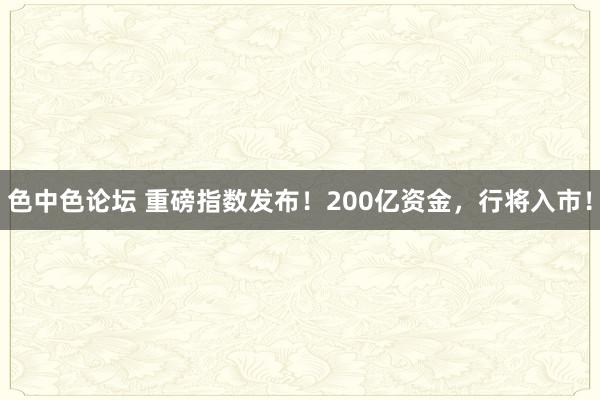 色中色论坛 重磅指数发布！200亿资金，行将入市！