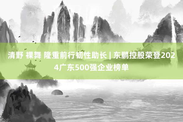 清野 裸舞 隆重前行韧性助长 | 东鹏控股荣登2024广东500强企业榜单