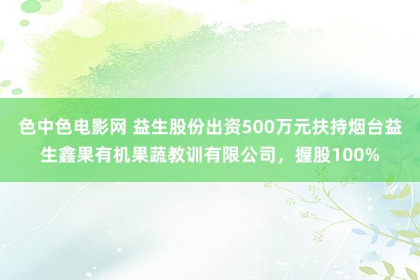 色中色电影网 益生股份出资500万元扶持烟台益生鑫果有机果蔬教训有限公司，握股100%