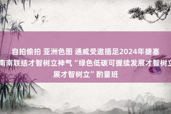 自拍偷拍 亚洲色图 通威受邀插足2024年搪塞时事变化南南联结才智树立神气“绿色低碳可握续发展才智树立”酌量班