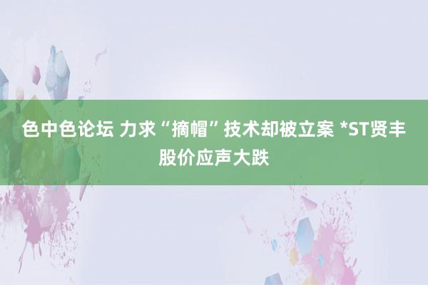 色中色论坛 力求“摘帽”技术却被立案 *ST贤丰股价应声大跌