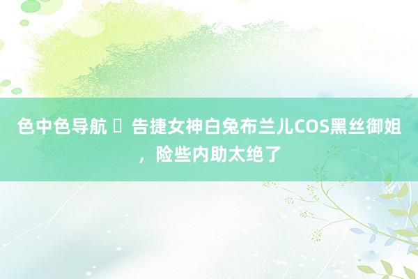 色中色导航 	告捷女神白兔布兰儿COS黑丝御姐，险些内助太绝了