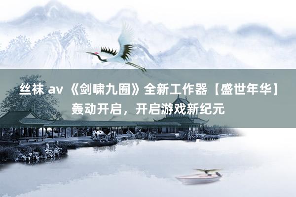 丝袜 av 《剑啸九囿》全新工作器【盛世年华】轰动开启，开启游戏新纪元