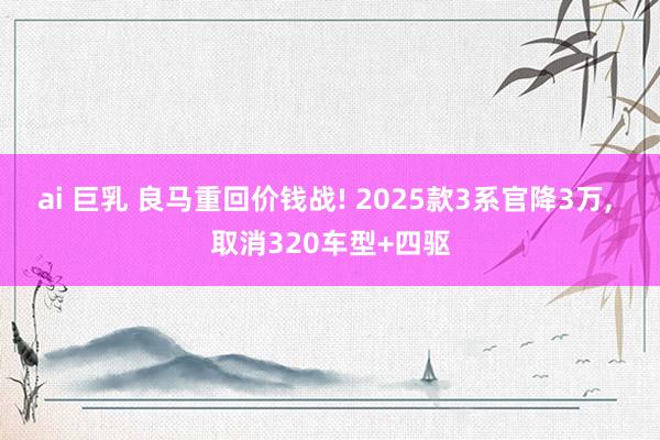 ai 巨乳 良马重回价钱战! 2025款3系官降3万， 取消320车型+四驱