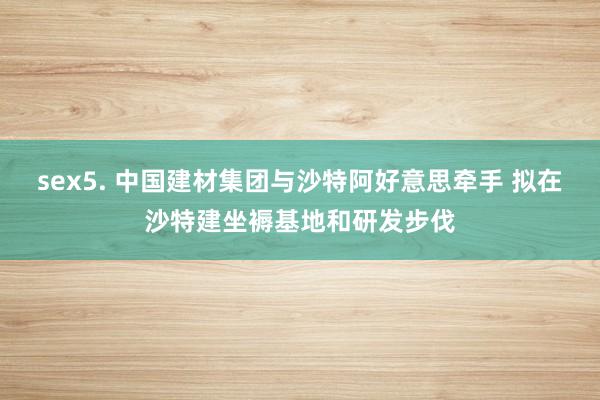 sex5. 中国建材集团与沙特阿好意思牵手 拟在沙特建坐褥基地和研发步伐