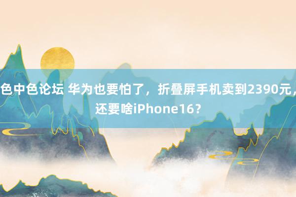 色中色论坛 华为也要怕了，折叠屏手机卖到2390元，还要啥iPhone16？