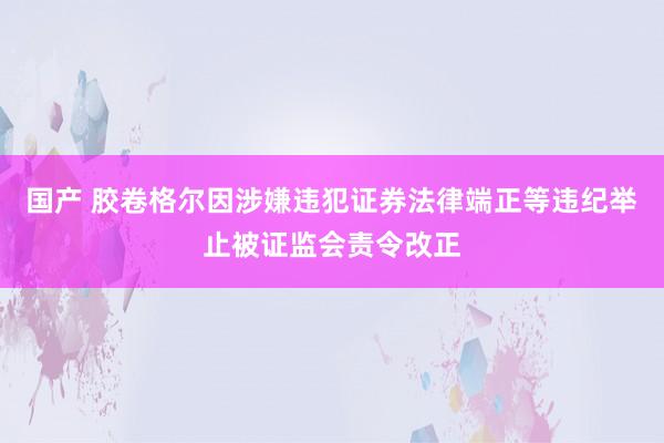 国产 胶卷格尔因涉嫌违犯证券法律端正等违纪举止被证监会责令改正