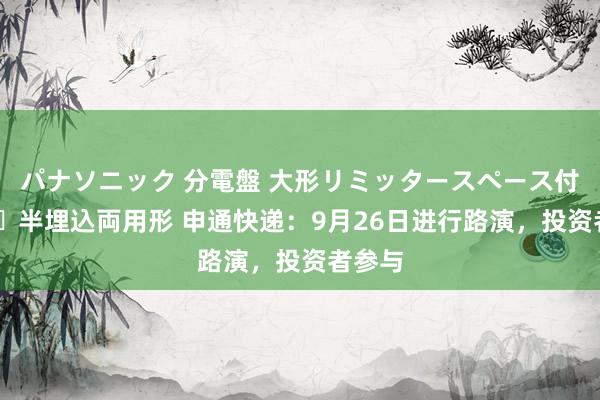 パナソニック 分電盤 大形リミッタースペース付 露出・半埋込両用形 申通快递：9月26日进行路演，投资者参与