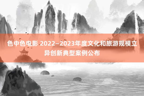 色中色电影 2022—2023年度文化和旅游规模立异创新典型案例公布