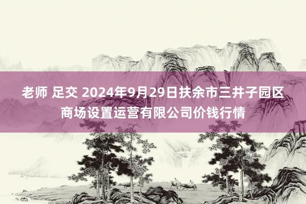 老师 足交 2024年9月29日扶余市三井子园区商场设置运营有限公司价钱行情