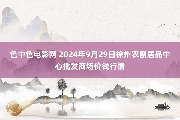 色中色电影网 2024年9月29日徐州农副居品中心批发商场价钱行情