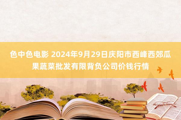 色中色电影 2024年9月29日庆阳市西峰西郊瓜果蔬菜批发有限背负公司价钱行情