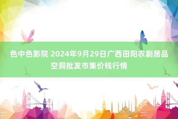 色中色影院 2024年9月29日广西田阳农副居品空洞批发市集价钱行情