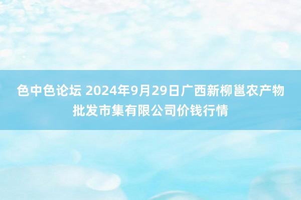 色中色论坛 2024年9月29日广西新柳邕农产物批发市集有限公司价钱行情