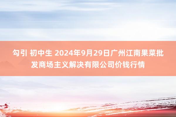 勾引 初中生 2024年9月29日广州江南果菜批发商场主义解决有限公司价钱行情