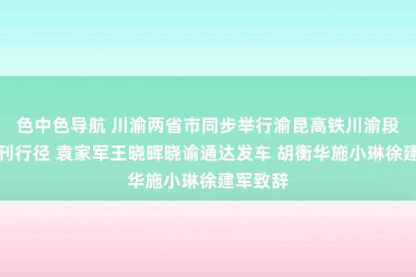 色中色导航 川渝两省市同步举行渝昆高铁川渝段通达首刊行径 袁家军王晓晖晓谕通达发车 胡衡华施小琳徐建军致辞