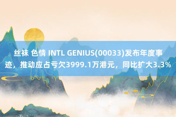 丝袜 色情 INTL GENIUS(00033)发布年度事迹，推动应占亏欠3999.1万港元，同比扩大3.3%