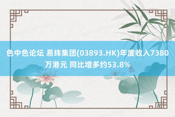 色中色论坛 易纬集团(03893.HK)年度收入7380万港元 同比增多约53.8%