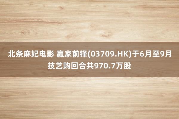 北条麻妃电影 赢家前锋(03709.HK)于6月至9月技艺购回合共970.7万股