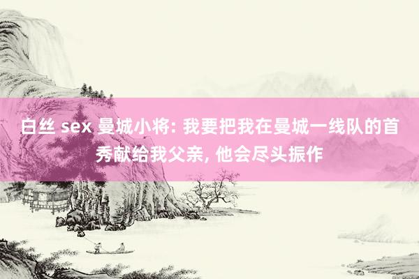 白丝 sex 曼城小将: 我要把我在曼城一线队的首秀献给我父亲， 他会尽头振作