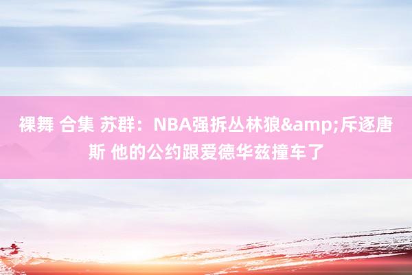 裸舞 合集 苏群：NBA强拆丛林狼&斥逐唐斯 他的公约跟爱德华兹撞车了