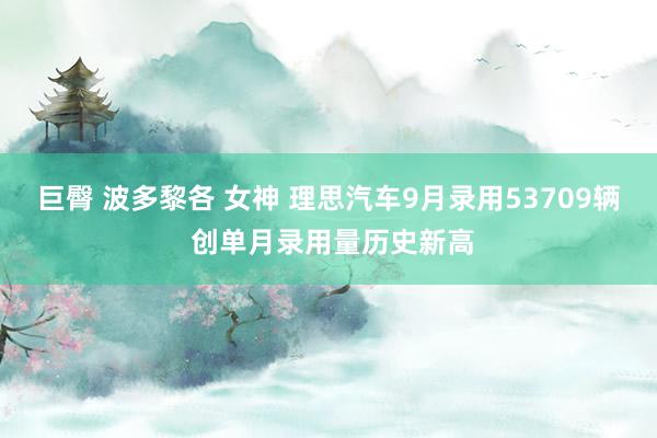 巨臀 波多黎各 女神 理思汽车9月录用53709辆 创单月录用量历史新高