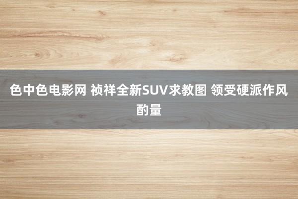 色中色电影网 祯祥全新SUV求教图 领受硬派作风酌量