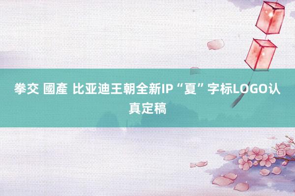 拳交 國產 比亚迪王朝全新IP“夏”字标LOGO认真定稿